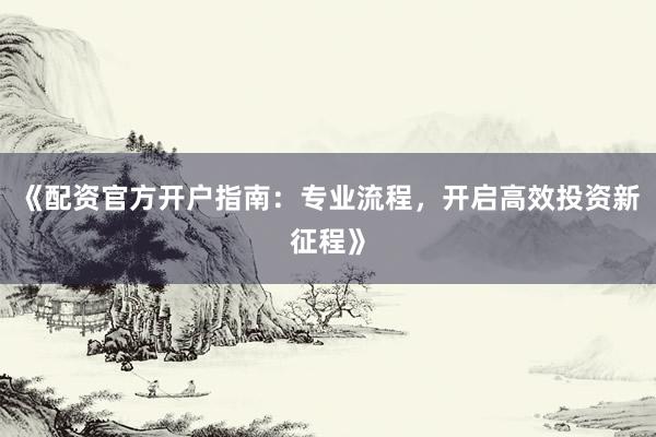 《配资官方开户指南：专业流程，开启高效投资新征程》
