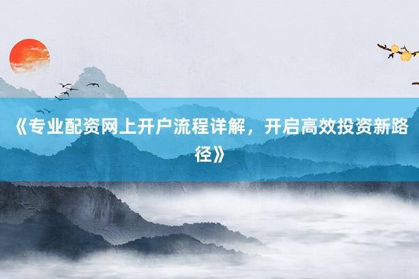 《专业配资网上开户流程详解，开启高效投资新路径》