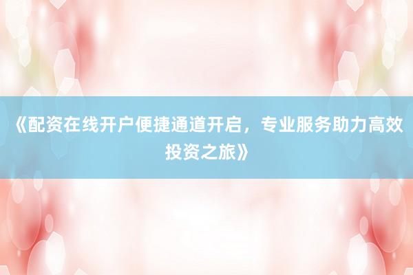 《配资在线开户便捷通道开启，专业服务助力高效投资之旅》