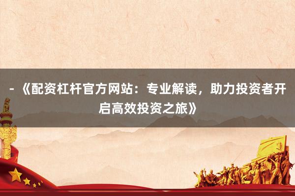 - 《配资杠杆官方网站：专业解读，助力投资者开启高效投资之旅》
