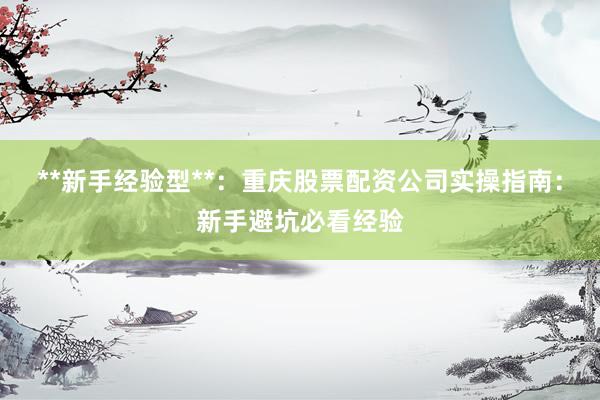 **新手经验型**：重庆股票配资公司实操指南：新手避坑必看经验