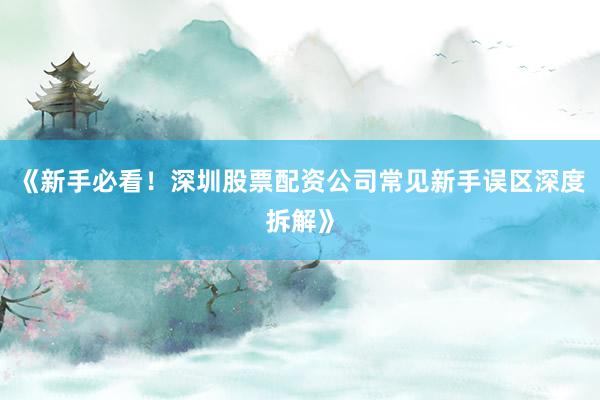 《新手必看！深圳股票配资公司常见新手误区深度拆解》