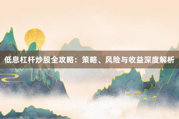 低息杠杆炒股全攻略：策略、风险与收益深度解析