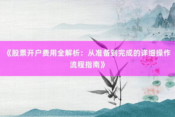 《股票开户费用全解析：从准备到完成的详细操作流程指南》