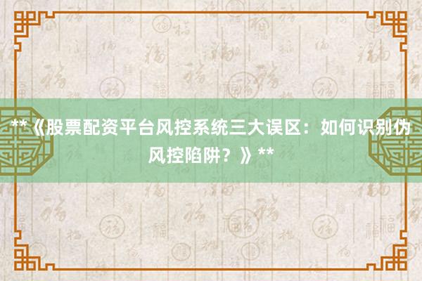 **《股票配资平台风控系统三大误区：如何识别伪风控陷阱？》**