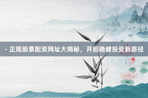 - 正规股票配资网址大揭秘，开启稳健投资新路径